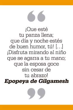 ¡Que esté tu panza llena; que día y noche estés de buen humor, tú! […] ¡Disfruta mirando al niño que se agarra a tu mano; que la esposa goce sin cesar de tu abrazo! Epopeya de Gilgamesh