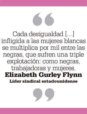 Cada desigualdad […] infligida a las mujeres blancas se multiplica por mil entre las negras, que sufren una triple explotación: como negras, trabajadoras y mujeres. Elizabeth Gurley Flynn Líder sindical estadounidense