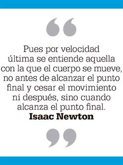 Pues por velocidad última se entiende aquella con la que el cuerpo se mueve, no antes de alcanzar el punto final y cesar el movimiento ni después, sino cuando alcanza el punto final. Isaac Newton